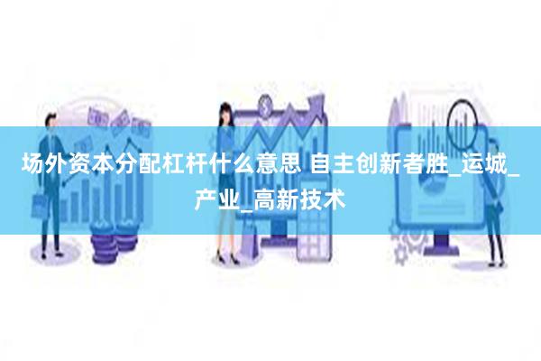 场外资本分配杠杆什么意思 自主创新者胜_运城_产业_高新技术