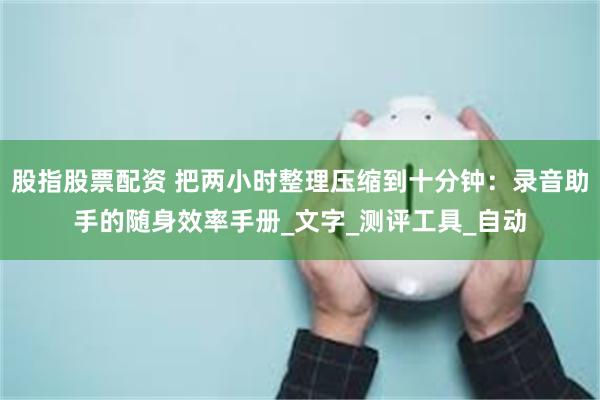 股指股票配资 把两小时整理压缩到十分钟：录音助手的随身效率手册_文字_测评工具_自动