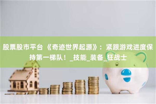 股票股市平台 《奇迹世界起源》：紧跟游戏进度保持第一梯队！_技能_装备_狂战士