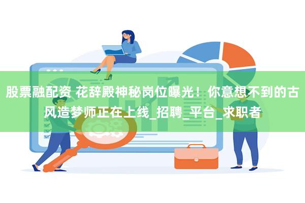 股票融配资 花辞殿神秘岗位曝光！你意想不到的古风造梦师正在上线_招聘_平台_求职者