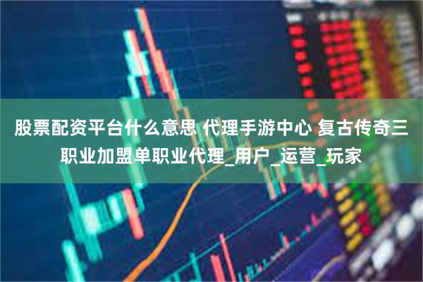 股票配资平台什么意思 代理手游中心 复古传奇三职业加盟单职业代理_用户_运营_玩家