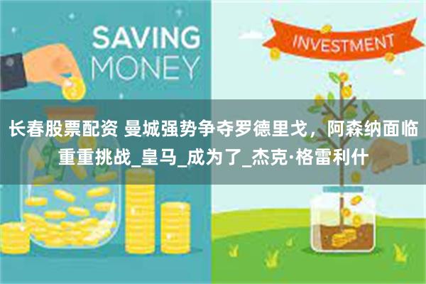长春股票配资 曼城强势争夺罗德里戈，阿森纳面临重重挑战_皇马_成为了_杰克·格雷利什