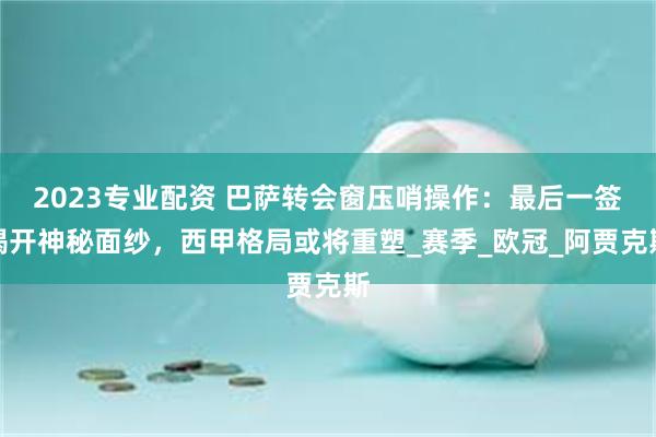2023专业配资 巴萨转会窗压哨操作：最后一签揭开神秘面纱，西甲格局或将重塑_赛季_欧冠_阿贾克斯
