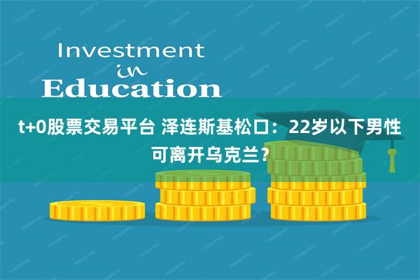 t+0股票交易平台 泽连斯基松口：22岁以下男性可离开乌克兰？