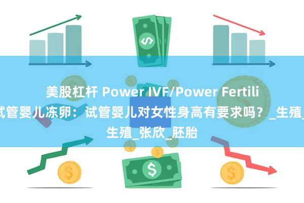 美股杠杆 Power IVF/Power Fertility 墨西哥试管婴儿冻卵：试管婴儿对女性身高有要求吗？_生殖_张欣_胚胎