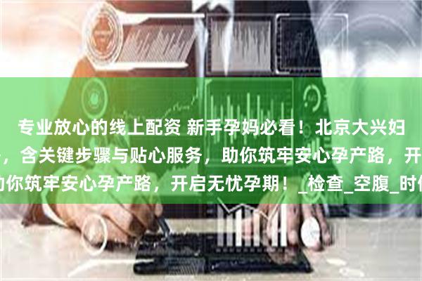 专业放心的线上配资 新手孕妈必看！北京大兴妇幼保健院建档超全攻略，含关键步骤与贴心服务，助你筑牢安心孕产路，开启无忧孕期！_检查_空腹_时候