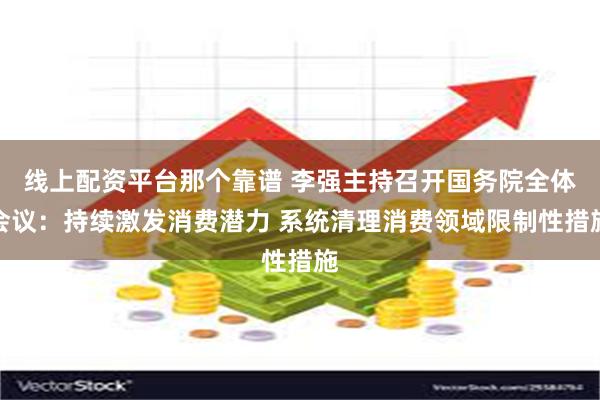 线上配资平台那个靠谱 李强主持召开国务院全体会议：持续激发消费潜力 系统清理消费领域限制性措施