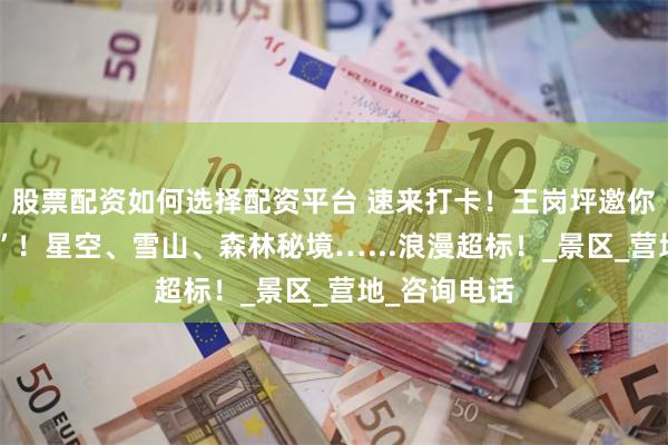 股票配资如何选择配资平台 速来打卡！王岗坪邀你“云端告白”！星空、雪山、森林秘境…...浪漫超标！_景区_营地_咨询电话