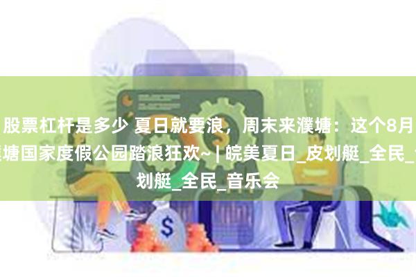 股票杠杆是多少 夏日就要浪，周末来濮塘：这个8月，来濮塘国家度假公园踏浪狂欢~ | 皖美夏日_皮划艇_全民_音乐会