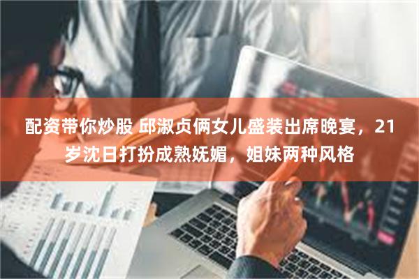 配资带你炒股 邱淑贞俩女儿盛装出席晚宴，21岁沈日打扮成熟妩媚，姐妹两种风格
