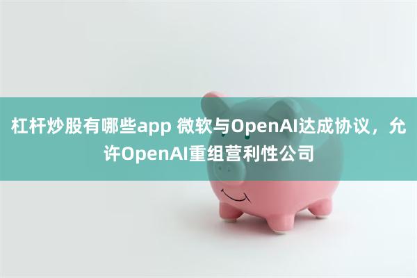 杠杆炒股有哪些app 微软与OpenAI达成协议，允许OpenAI重组营利性公司